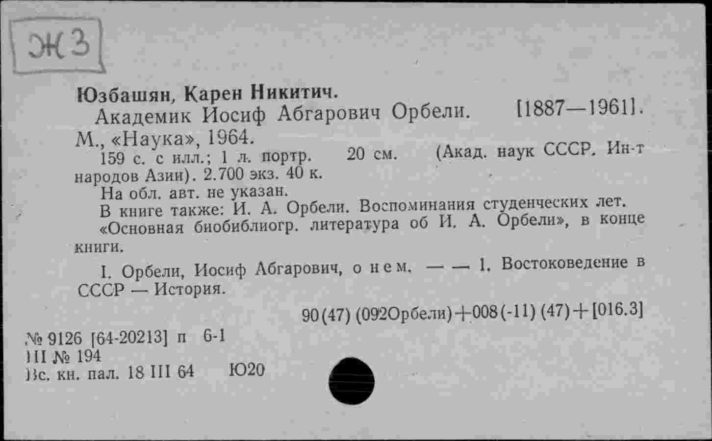 ﻿
Юзбашян, Карен Никитич.
Академик Иосиф Абгарович Орбели. L1«»/— іуоіі.
М„ «Наука», 1964.	„
159 с. с илл.; 1 л. портр. 20 см. (Акад, наук СССР. Ин і народов Азии). 2.700 экз. 40 к.
На обл. авт. не указан.
В книге также: И. А. Орбели. Воспоминания студенческих лет.
«Основная биобиблиогр. литература об И. А. Орбели», в конце
книги.
I. Орбели, Иосиф Абгарович, о нем.---------- 1. Востоковедение в
СССР — История.
№>9126 [64-20213] п 6-1
III №194
Вс. кн. пал. 18 III 64	Ю20
90(47) (0920рбели)+008(-11) (47) + [016.3]